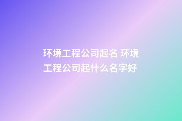 环境工程公司起名 环境工程公司起什么名字好-第1张-公司起名-玄机派